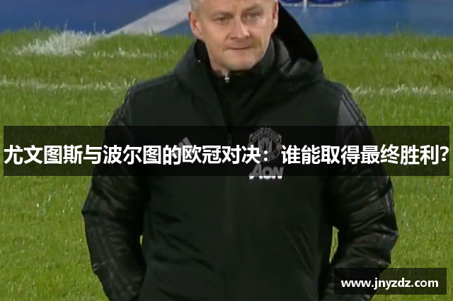 尤文图斯与波尔图的欧冠对决：谁能取得最终胜利？