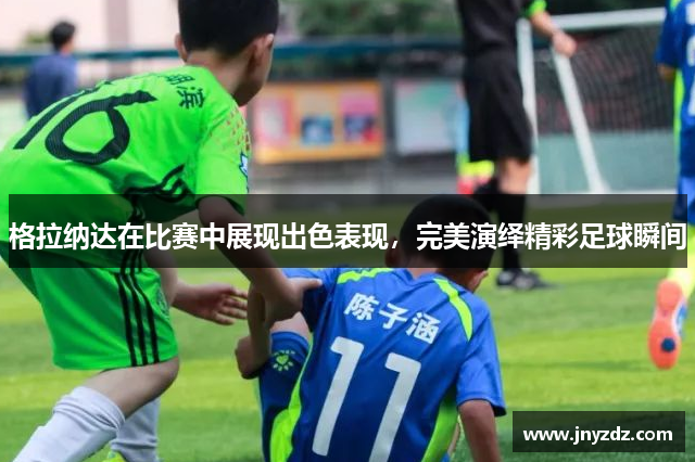 格拉纳达在比赛中展现出色表现，完美演绎精彩足球瞬间