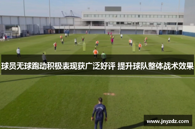 球员无球跑动积极表现获广泛好评 提升球队整体战术效果
