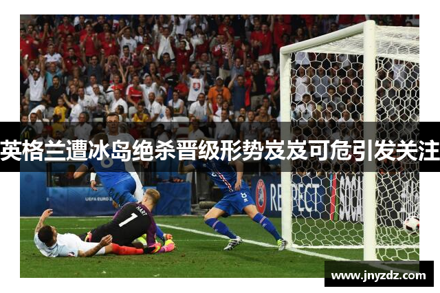 英格兰遭冰岛绝杀晋级形势岌岌可危引发关注