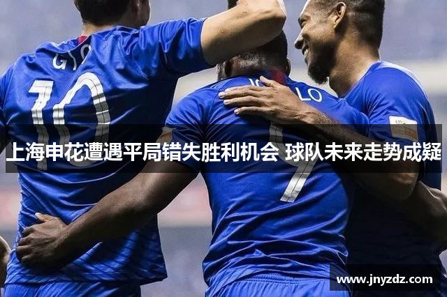 上海申花遭遇平局错失胜利机会 球队未来走势成疑
