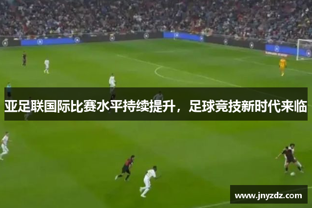 亚足联国际比赛水平持续提升，足球竞技新时代来临