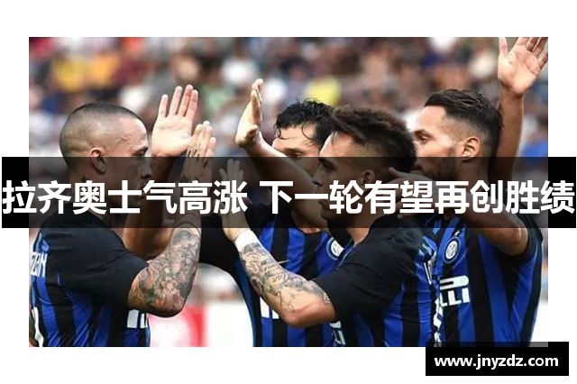 拉齐奥士气高涨 下一轮有望再创胜绩
