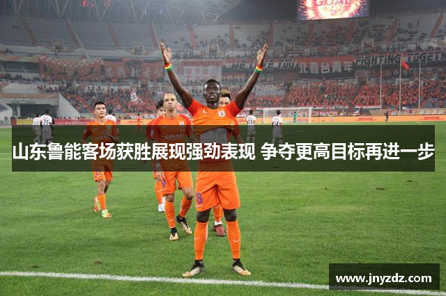 山东鲁能客场获胜展现强劲表现 争夺更高目标再进一步