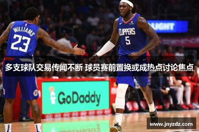 多支球队交易传闻不断 球员赛前置换或成热点讨论焦点