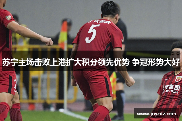 苏宁主场击败上港扩大积分领先优势 争冠形势大好