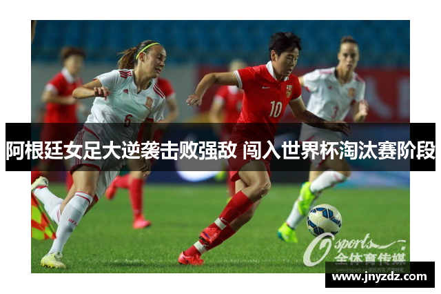 阿根廷女足大逆袭击败强敌 闯入世界杯淘汰赛阶段
