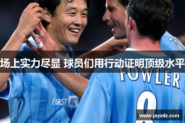 场上实力尽显 球员们用行动证明顶级水平