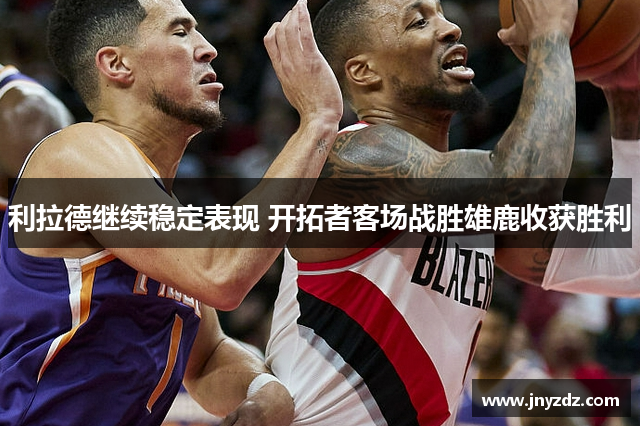 利拉德继续稳定表现 开拓者客场战胜雄鹿收获胜利