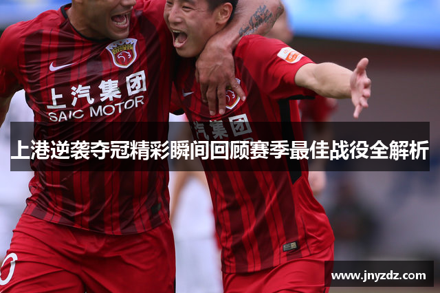 上港逆袭夺冠精彩瞬间回顾赛季最佳战役全解析