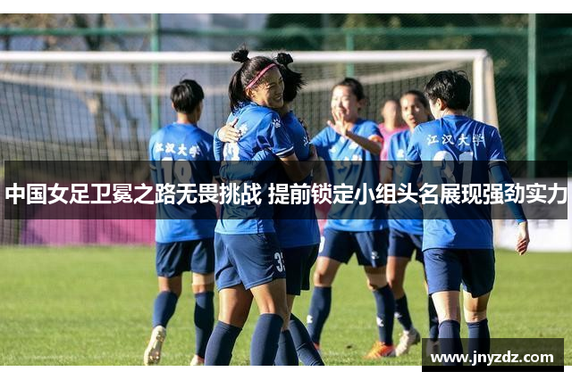 中国女足卫冕之路无畏挑战 提前锁定小组头名展现强劲实力