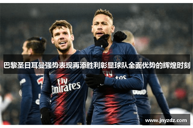 巴黎圣日耳曼强势表现再添胜利彰显球队全面优势的辉煌时刻