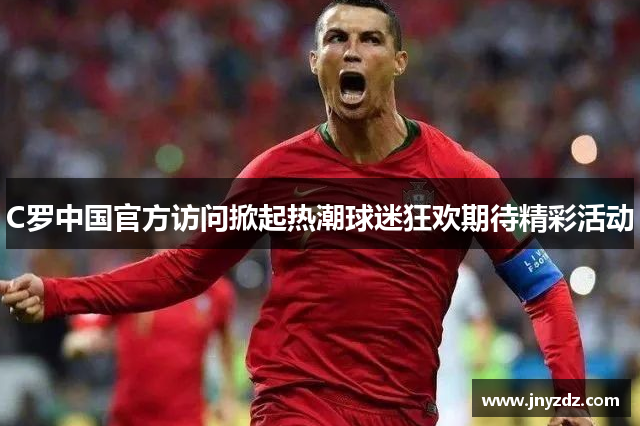 C罗中国官方访问掀起热潮球迷狂欢期待精彩活动