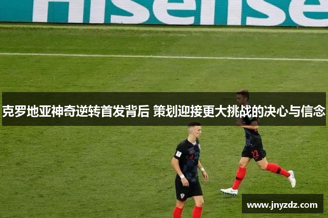 克罗地亚神奇逆转首发背后 策划迎接更大挑战的决心与信念
