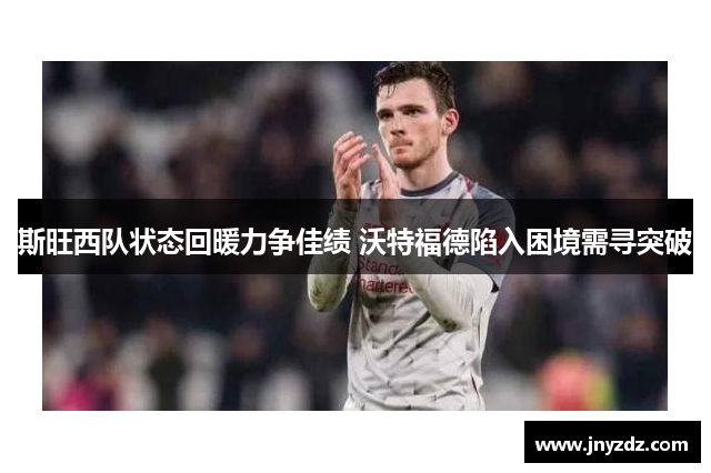 斯旺西队状态回暖力争佳绩 沃特福德陷入困境需寻突破