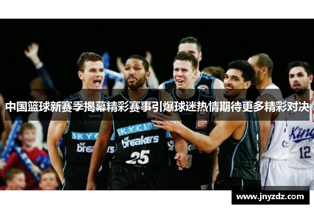 中国篮球新赛季揭幕精彩赛事引爆球迷热情期待更多精彩对决