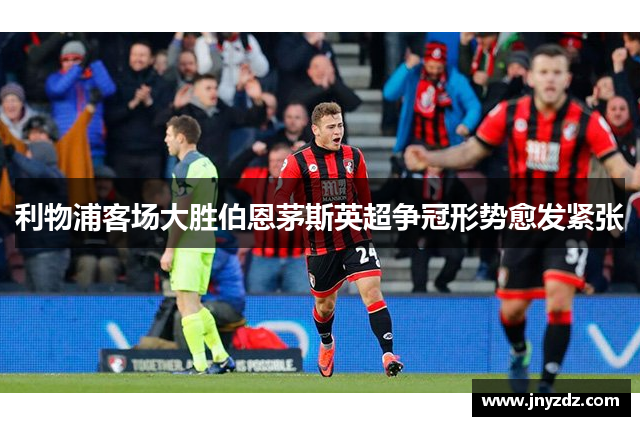 利物浦客场大胜伯恩茅斯英超争冠形势愈发紧张