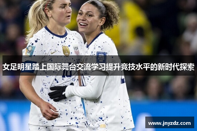女足明星踏上国际舞台交流学习提升竞技水平的新时代探索