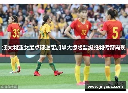 澳大利亚女足点球逆袭加拿大惊险晋级胜利传奇再现
