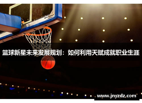 篮球新星未来发展规划：如何利用天赋成就职业生涯