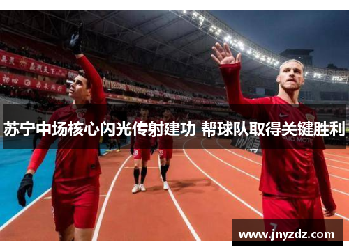 苏宁中场核心闪光传射建功 帮球队取得关键胜利