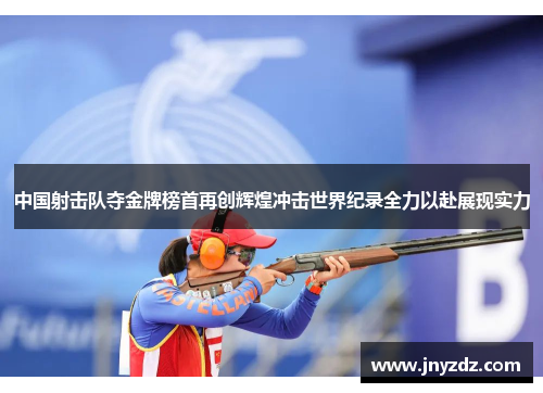 中国射击队夺金牌榜首再创辉煌冲击世界纪录全力以赴展现实力