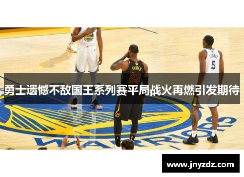 勇士遗憾不敌国王系列赛平局战火再燃引发期待