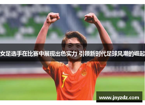 女足选手在比赛中展现出色实力 引领新时代足球风潮的崛起