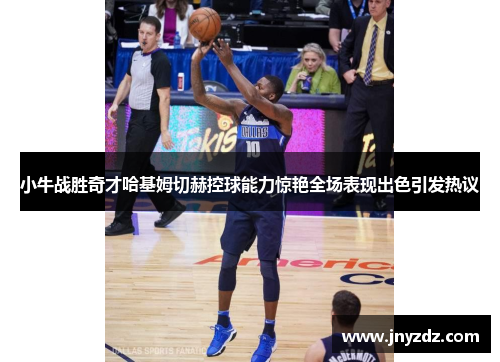 小牛战胜奇才哈基姆切赫控球能力惊艳全场表现出色引发热议