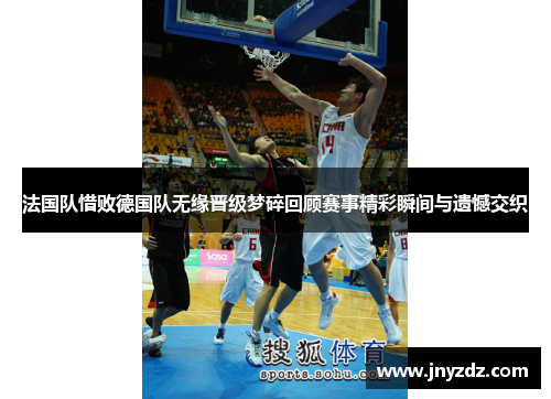 法国队惜败德国队无缘晋级梦碎回顾赛事精彩瞬间与遗憾交织