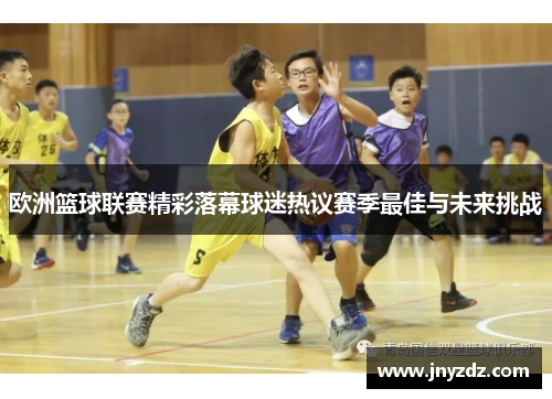 欧洲篮球联赛精彩落幕球迷热议赛季最佳与未来挑战