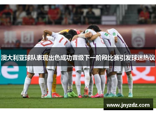 澳大利亚球队表现出色成功晋级下一阶段比赛引发球迷热议