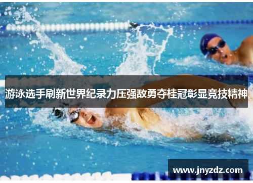 游泳选手刷新世界纪录力压强敌勇夺桂冠彰显竞技精神