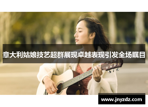 意大利姑娘技艺超群展现卓越表现引发全场瞩目