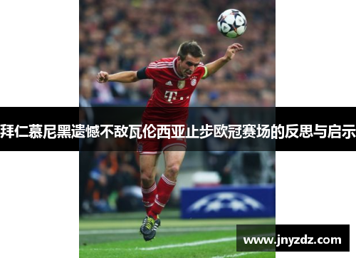 拜仁慕尼黑遗憾不敌瓦伦西亚止步欧冠赛场的反思与启示