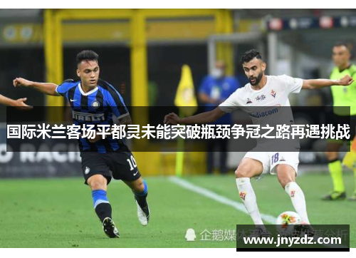 国际米兰客场平都灵未能突破瓶颈争冠之路再遇挑战