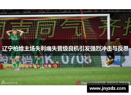 辽宁柏维主场失利痛失晋级良机引发强烈冲击与反思