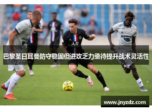 巴黎圣日耳曼防守稳固但进攻乏力亟待提升战术灵活性