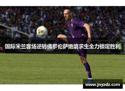 国际米兰客场逆转佛罗伦萨绝境求生全力锁定胜利