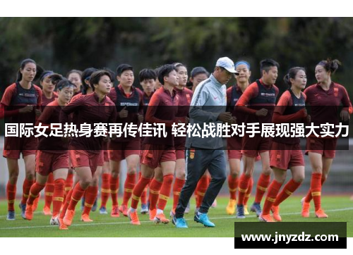国际女足热身赛再传佳讯 轻松战胜对手展现强大实力