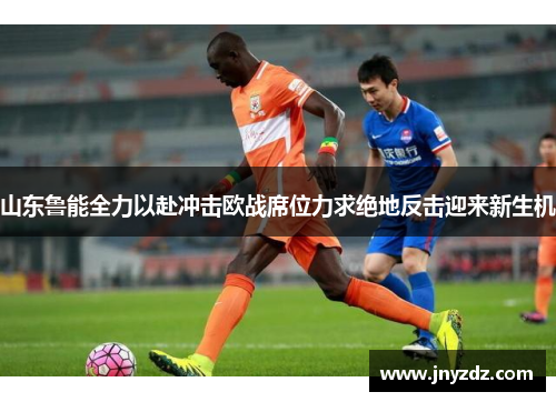 山东鲁能全力以赴冲击欧战席位力求绝地反击迎来新生机