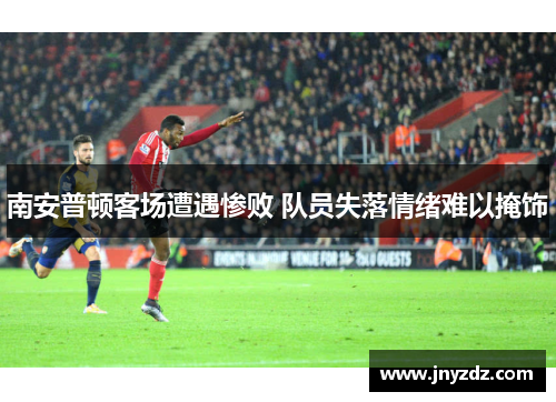 南安普顿客场遭遇惨败 队员失落情绪难以掩饰
