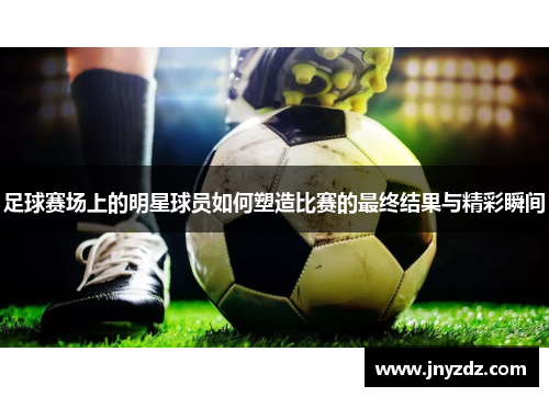 足球赛场上的明星球员如何塑造比赛的最终结果与精彩瞬间