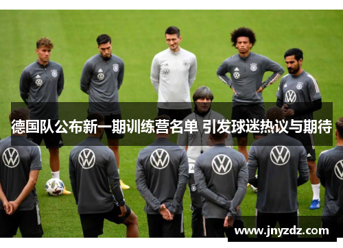 德国队公布新一期训练营名单 引发球迷热议与期待