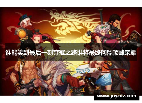 谁能笑到最后一刻夺冠之路谁将最终问鼎顶峰荣耀