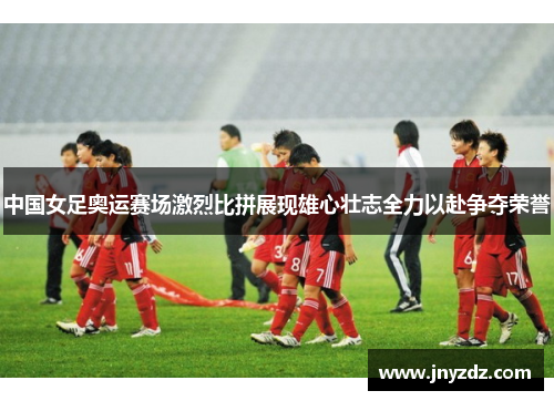 中国女足奥运赛场激烈比拼展现雄心壮志全力以赴争夺荣誉