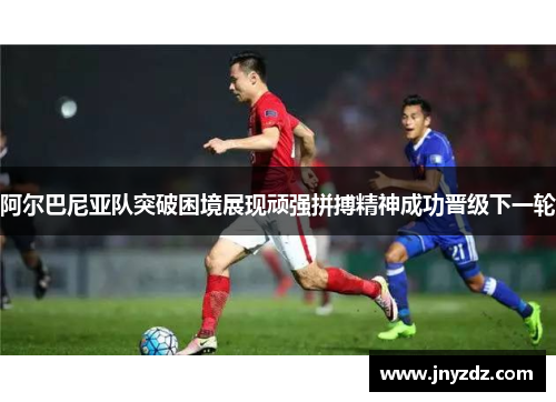 阿尔巴尼亚队突破困境展现顽强拼搏精神成功晋级下一轮