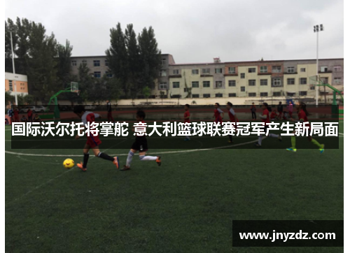 国际沃尔托将掌舵 意大利篮球联赛冠军产生新局面