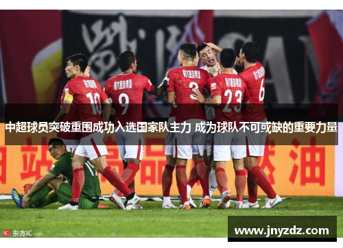 中超球员突破重围成功入选国家队主力 成为球队不可或缺的重要力量