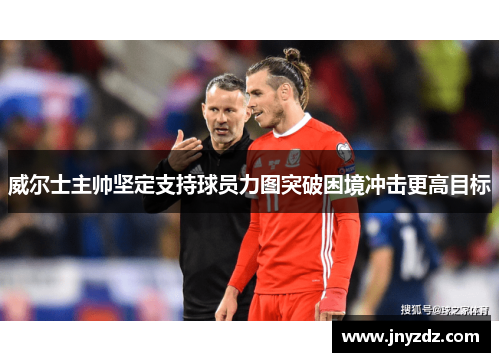 威尔士主帅坚定支持球员力图突破困境冲击更高目标